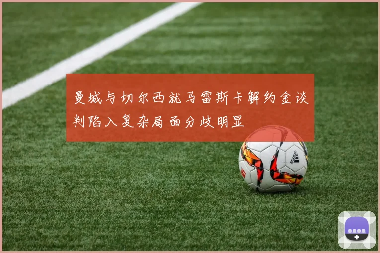 曼城与切尔西就马雷斯卡解约金谈判陷入复杂局面分歧明显