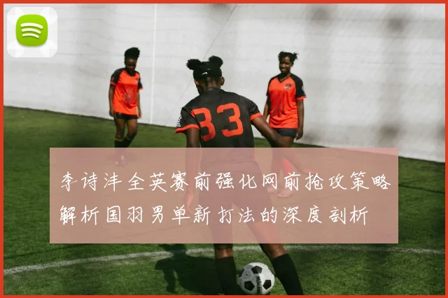 李诗沣全英赛前强化网前抢攻策略解析国羽男单新打法的深度剖析