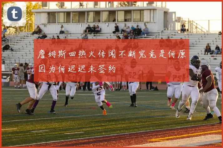 詹姆斯回热火传闻不断究竟是何原因为何迟迟未签约