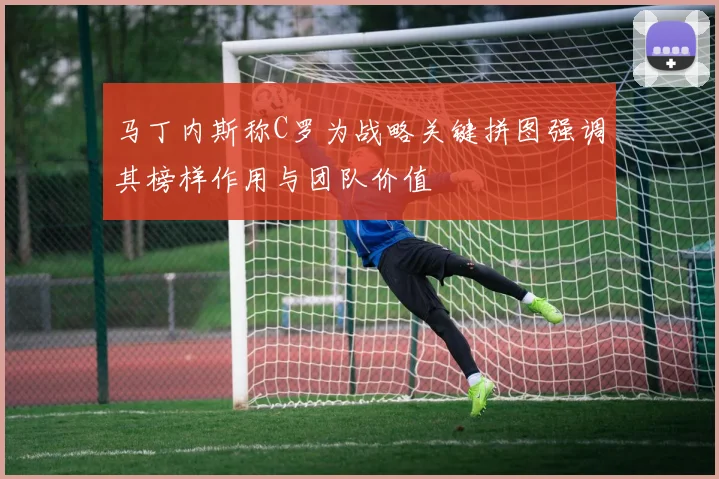 马丁内斯称C罗为战略关键拼图强调其榜样作用与团队价值