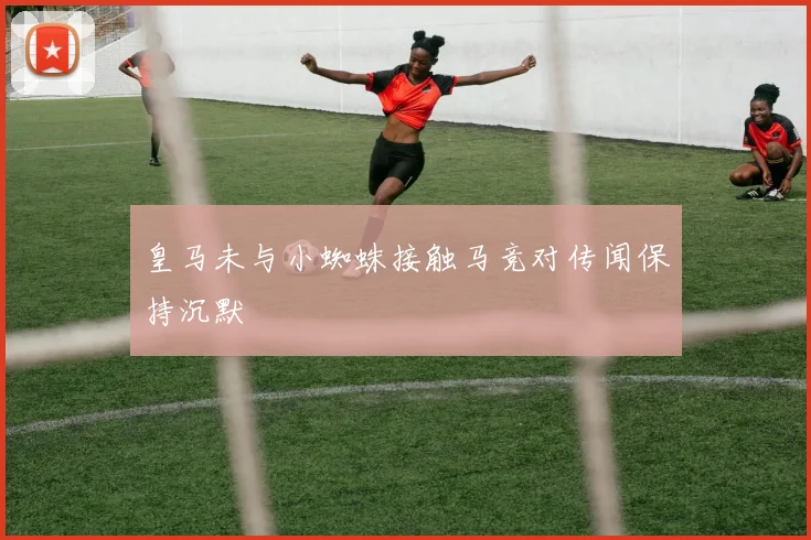 皇马未与小蜘蛛接触马竞对传闻保持沉默