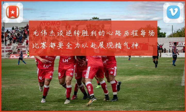 毛伟杰谈逆转胜利的心路历程每场比赛都要全力以赴展现精气神