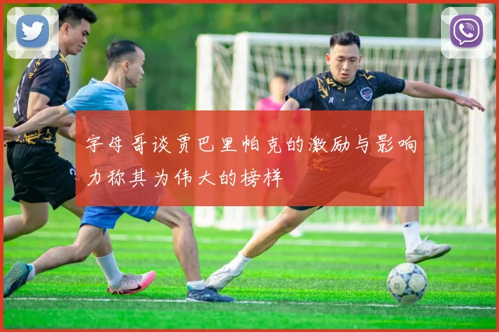 字母哥谈贾巴里帕克的激励与影响力称其为伟大的榜样