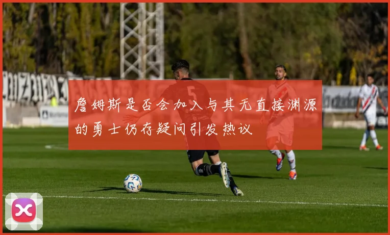 詹姆斯是否会加入与其无直接渊源的勇士仍存疑问引发热议