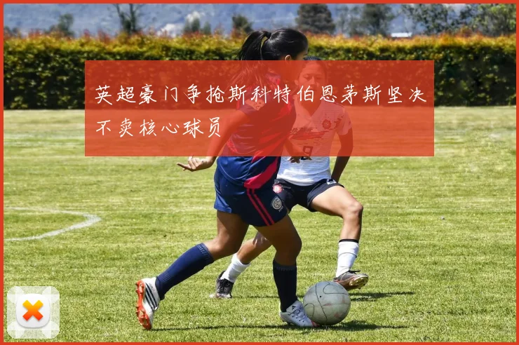英超豪门争抢斯科特伯恩茅斯坚决不卖核心球员