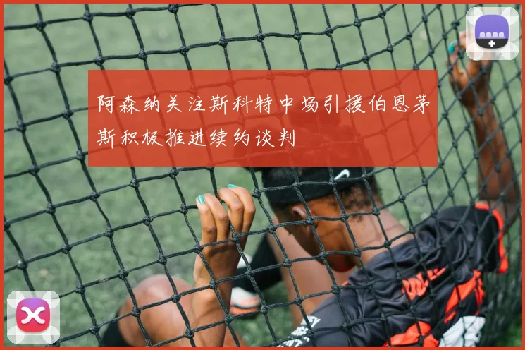 阿森纳关注斯科特中场引援伯恩茅斯积极推进续约谈判