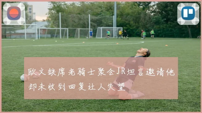 欧文缺席老骑士聚会JR坦言邀请他却未收到回复让人失望