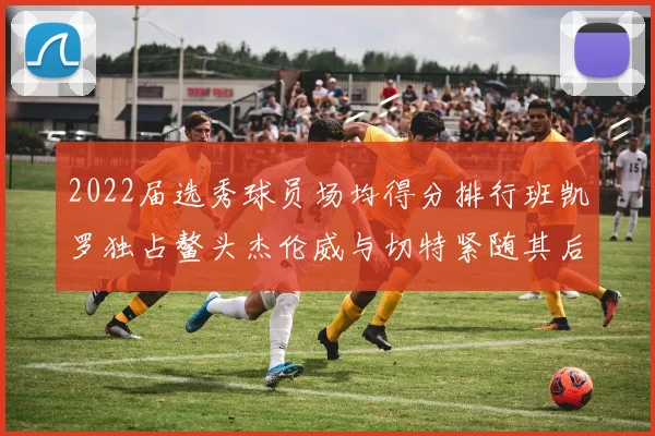 2022届选秀球员场均得分排行班凯罗独占鳌头杰伦威与切特紧随其后