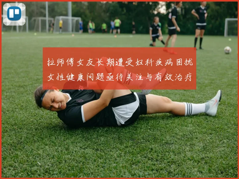 拉师傅女友长期遭受妇科疾病困扰女性健康问题亟待关注与有效治疗方案