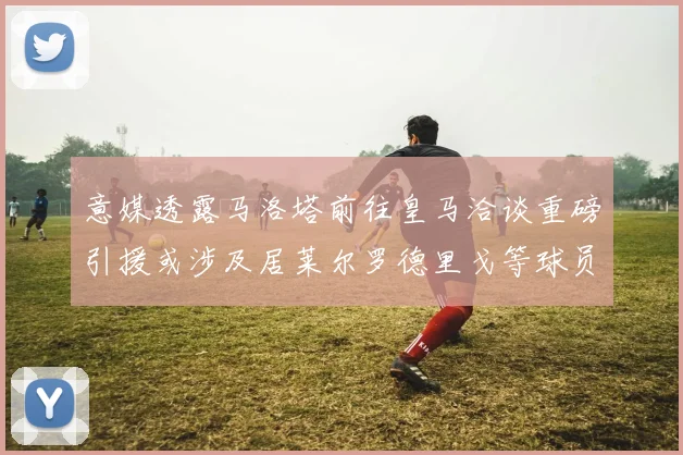 意媒透露马洛塔前往皇马洽谈重磅引援或涉及居莱尔罗德里戈等球员