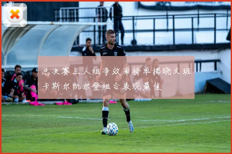 总决赛三人组净效率榜单揭晓文班卡斯尔凯尔登组合表现最佳