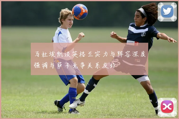 马杜埃凯谈英格兰实力与阵容深度强调与萨卡竞争关系友好