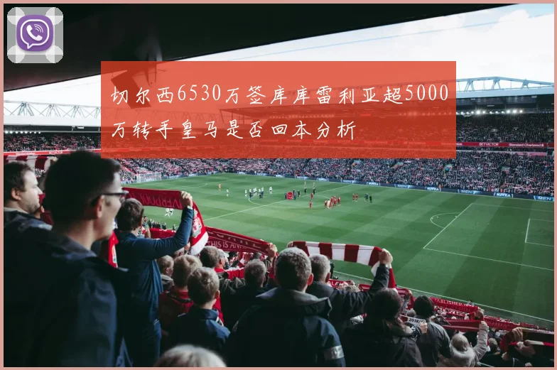 切尔西6530万签库库雷利亚超5000万转手皇马是否回本分析