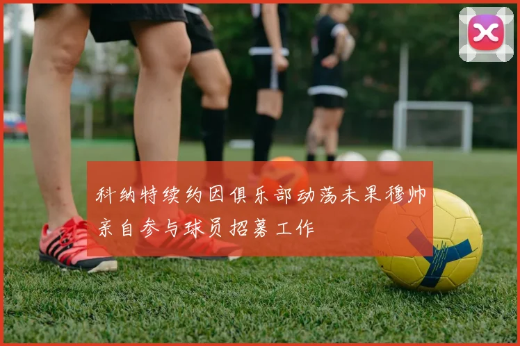 科纳特续约因俱乐部动荡未果穆帅亲自参与球员招募工作