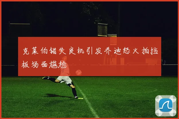 克莱伯错失良机引发乔迪怒火拍挡板场面尴尬