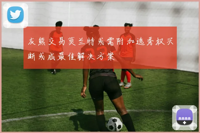 灰熊交易莫兰特或需附加选秀权买断或成最佳解决方案