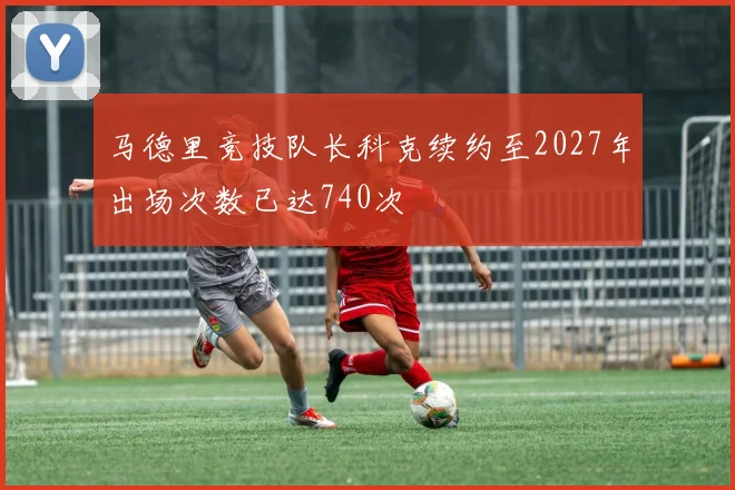 马德里竞技队长科克续约至2027年出场次数已达740次